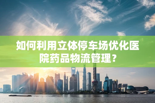 如何利用立体停车场优化医院药品物流管理？