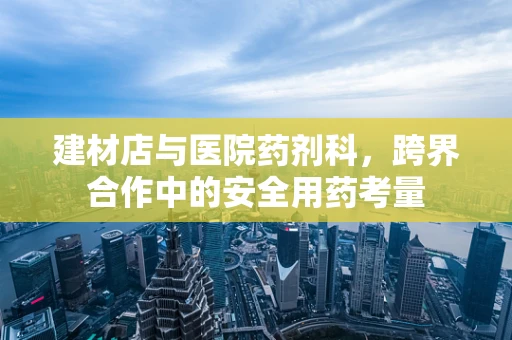 建材店与医院药剂科，跨界合作中的安全用药考量