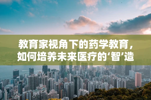 教育家视角下的药学教育，如何培养未来医疗的‘智’造者？