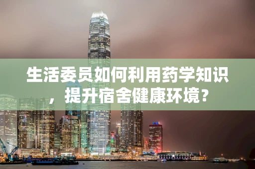 生活委员如何利用药学知识，提升宿舍健康环境？