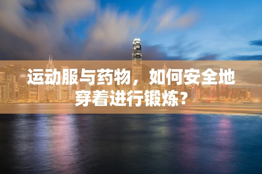 运动服与药物，如何安全地穿着进行锻炼？