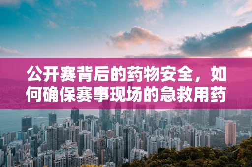 公开赛背后的药物安全，如何确保赛事现场的急救用药精准高效？