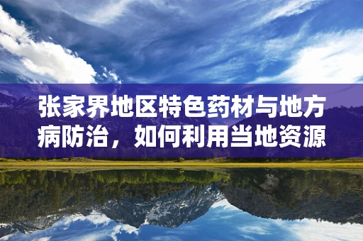 张家界地区特色药材与地方病防治，如何利用当地资源优化药疗方案？