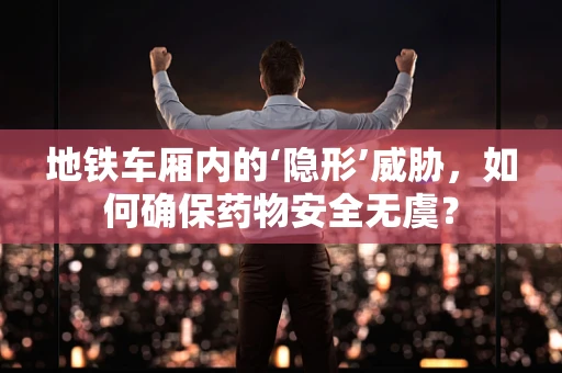 地铁车厢内的‘隐形’威胁，如何确保药物安全无虞？