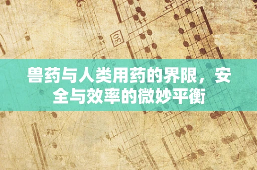 兽药与人类用药的界限，安全与效率的微妙平衡