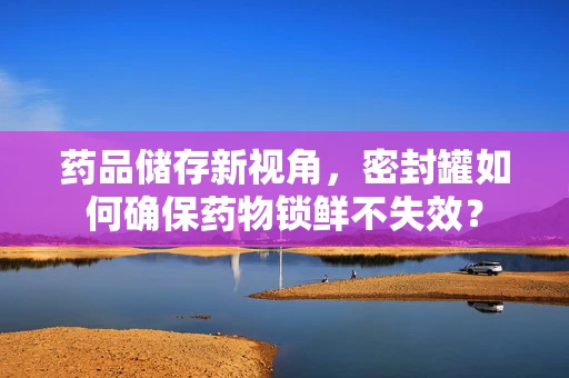 药品储存新视角，密封罐如何确保药物锁鲜不失效？