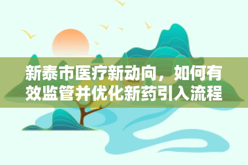 新泰市医疗新动向，如何有效监管并优化新药引入流程？