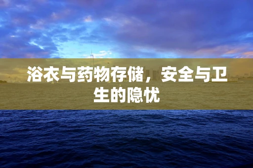 浴衣与药物存储，安全与卫生的隐忧