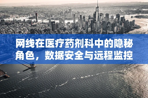 网线在医疗药剂科中的隐秘角色，数据安全与远程监控的隐形纽带