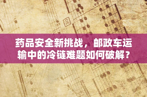 药品安全新挑战，邮政车运输中的冷链难题如何破解？