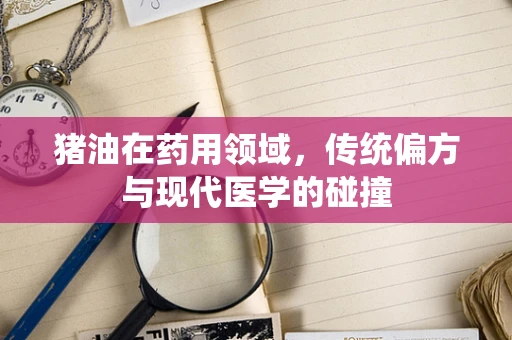 猪油在药用领域，传统偏方与现代医学的碰撞