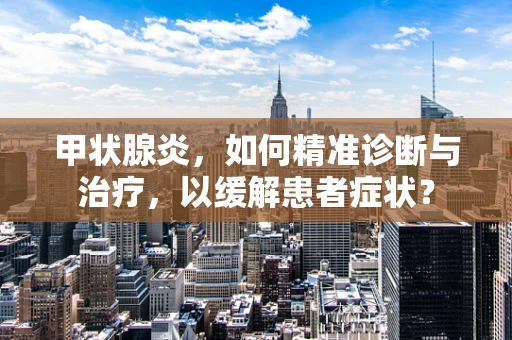 甲状腺炎，如何精准诊断与治疗，以缓解患者症状？