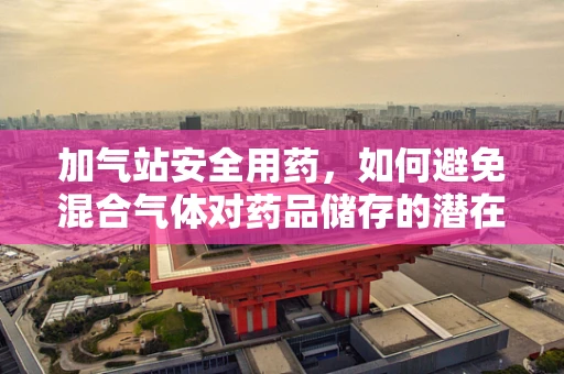 加气站安全用药，如何避免混合气体对药品储存的潜在威胁？