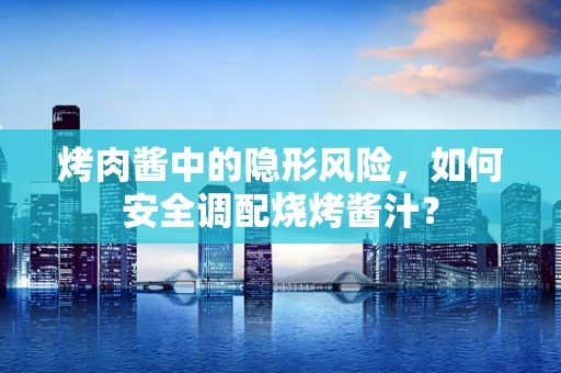 烤肉酱中的隐形风险，如何安全调配烧烤酱汁？