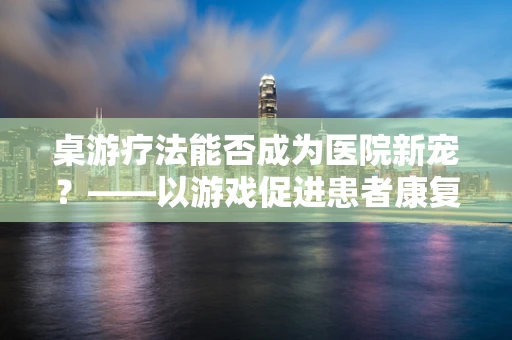 桌游疗法能否成为医院新宠？——以游戏促进患者康复的探索