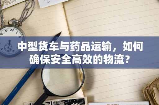中型货车与药品运输，如何确保安全高效的物流？