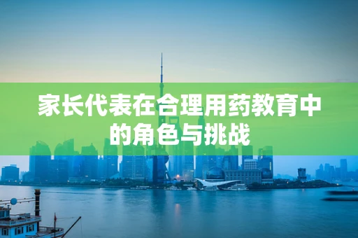 家长代表在合理用药教育中的角色与挑战