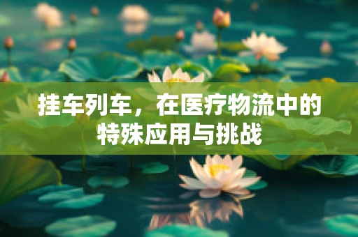 挂车列车，在医疗物流中的特殊应用与挑战