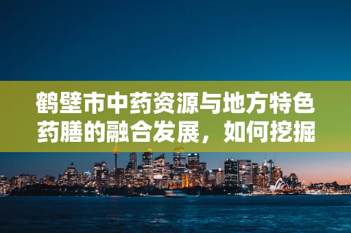 鹤壁市中药资源与地方特色药膳的融合发展，如何挖掘潜力？