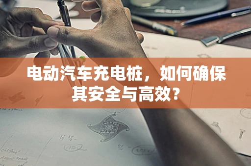 电动汽车充电桩，如何确保其安全与高效？