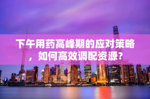下午用药高峰期的应对策略，如何高效调配资源？
