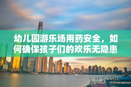 幼儿园游乐场用药安全，如何确保孩子们的欢乐无隐患？