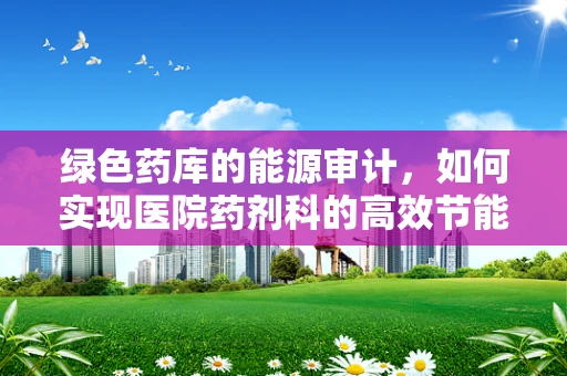 绿色药库的能源审计，如何实现医院药剂科的高效节能？