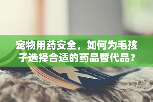 宠物用药安全，如何为毛孩子选择合适的药品替代品？