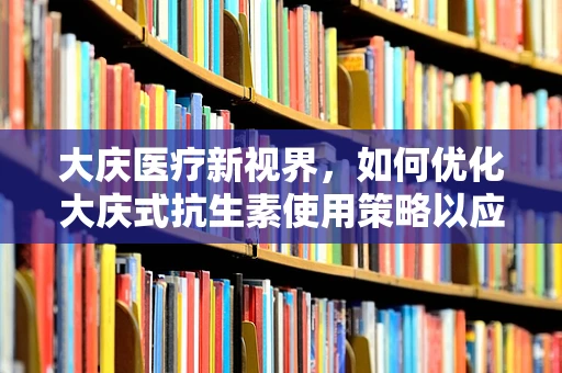 大庆医疗新视界，如何优化大庆式抗生素使用策略以应对耐药性挑战？