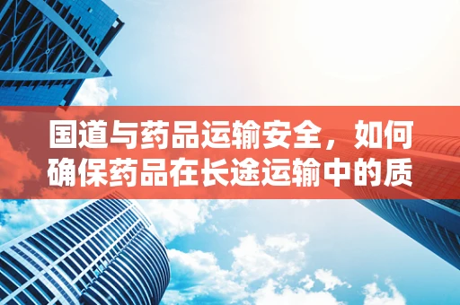 国道与药品运输安全，如何确保药品在长途运输中的质量与效力？