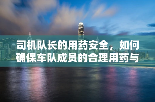 司机队长的用药安全，如何确保车队成员的合理用药与健康？