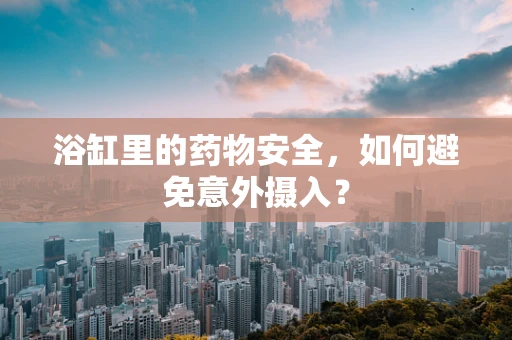 浴缸里的药物安全，如何避免意外摄入？