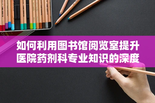 如何利用图书馆阅览室提升医院药剂科专业知识的深度与广度？