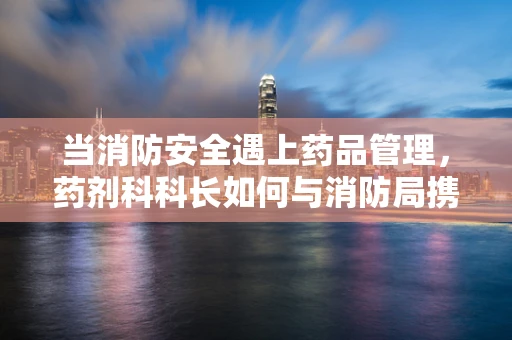 当消防安全遇上药品管理，药剂科科长如何与消防局携手共筑安全防线？
