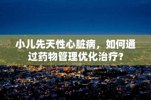 小儿先天性心脏病，如何通过药物管理优化治疗？
