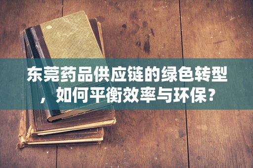 东莞药品供应链的绿色转型，如何平衡效率与环保？