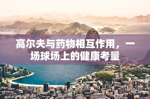 高尔夫与药物相互作用，一场球场上的健康考量