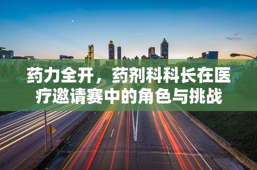 药力全开，药剂科科长在医疗邀请赛中的角色与挑战