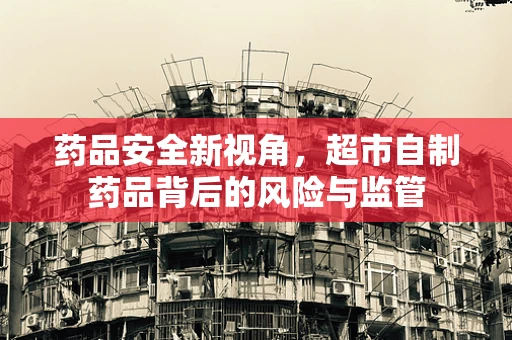 药品安全新视角，超市自制药品背后的风险与监管