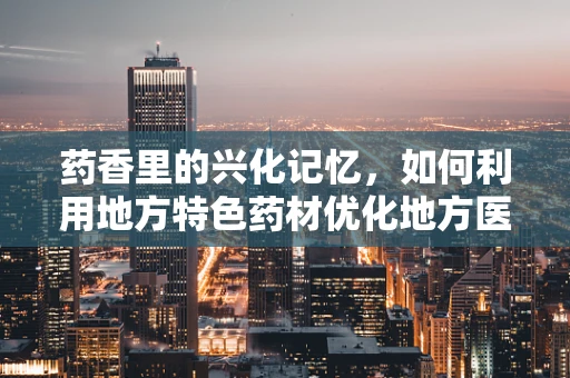 药香里的兴化记忆，如何利用地方特色药材优化地方医疗资源？