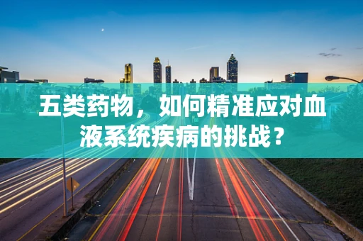 五类药物，如何精准应对血液系统疾病的挑战？