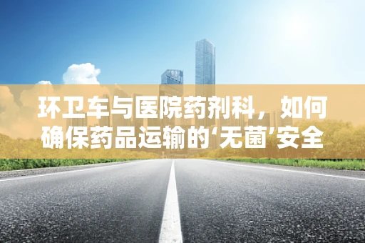 环卫车与医院药剂科，如何确保药品运输的‘无菌’安全？