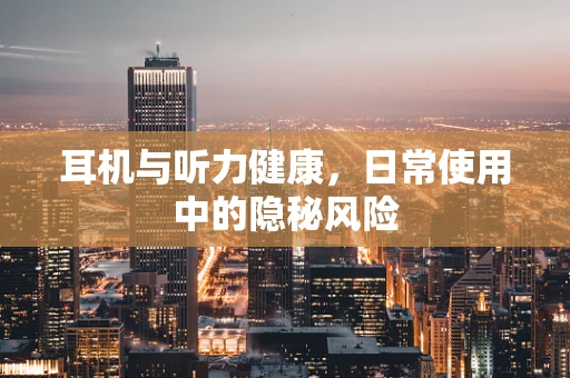 耳机与听力健康，日常使用中的隐秘风险