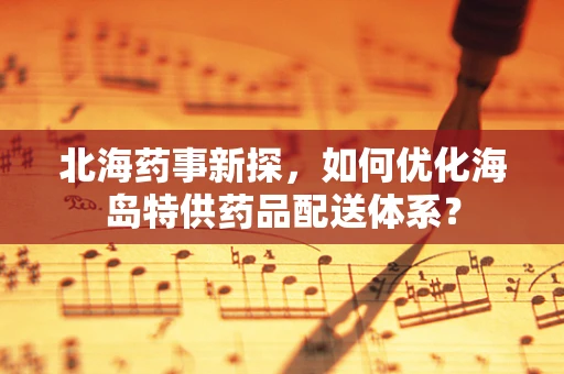 北海药事新探，如何优化海岛特供药品配送体系？