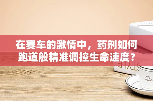 在赛车的激情中，药剂如何跑道般精准调控生命速度？