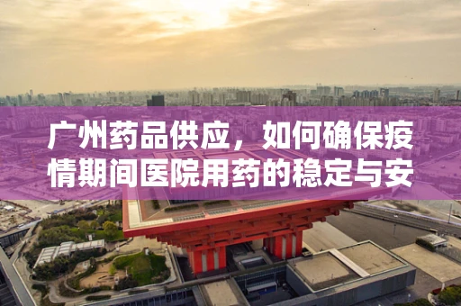 广州药品供应，如何确保疫情期间医院用药的稳定与安全？