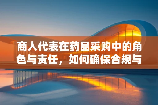 商人代表在药品采购中的角色与责任，如何确保合规与透明？