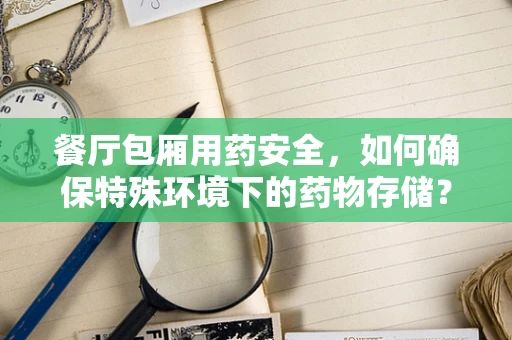 餐厅包厢用药安全，如何确保特殊环境下的药物存储？