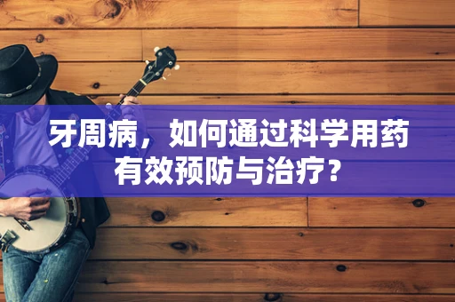 牙周病，如何通过科学用药有效预防与治疗？