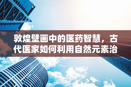 敦煌壁画中的医药智慧，古代医家如何利用自然元素治病？